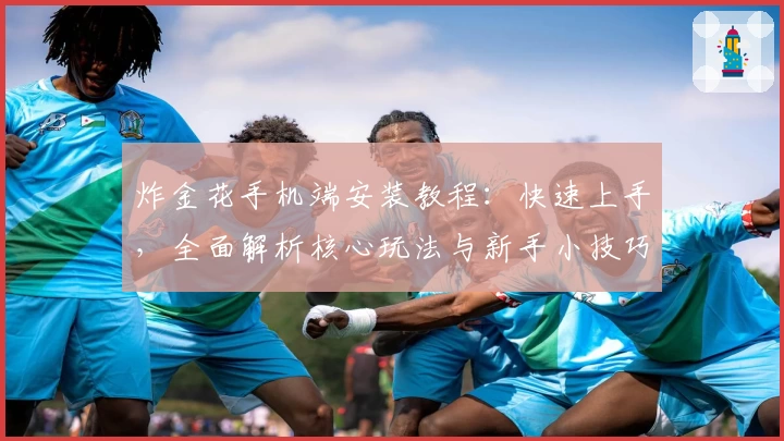 炸金花手机端安装教程：快速上手，全面解析核心玩法与新手小技巧