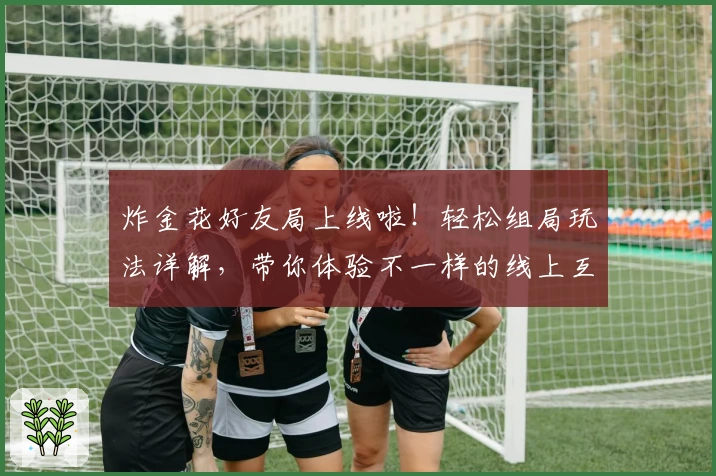 炸金花好友局上线啦！轻松组局玩法详解，带你体验不一样的线上互动乐趣