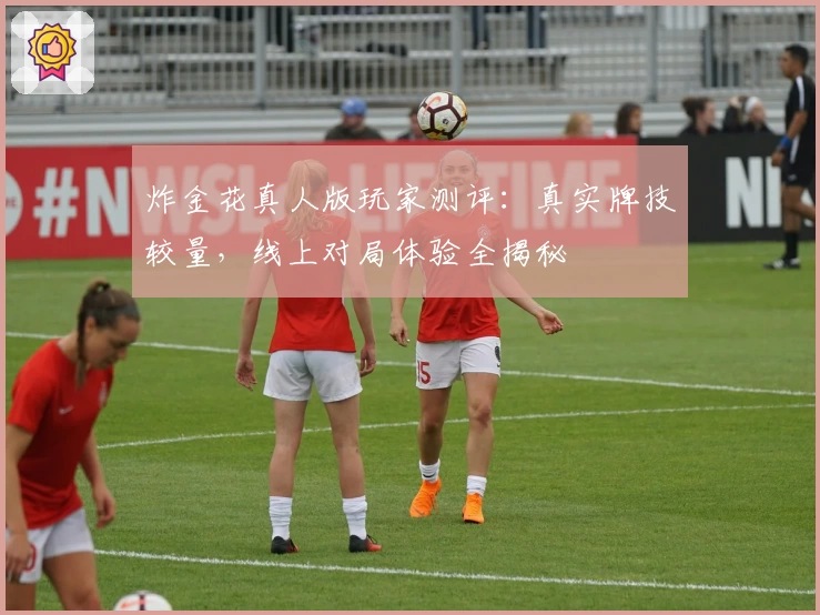 炸金花真人版玩家测评：真实牌技较量，线上对局体验全揭秘