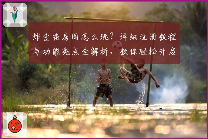 炸金花房间怎么玩?详细注册教程与功能亮点全解析,教你轻松开启娱乐新体验