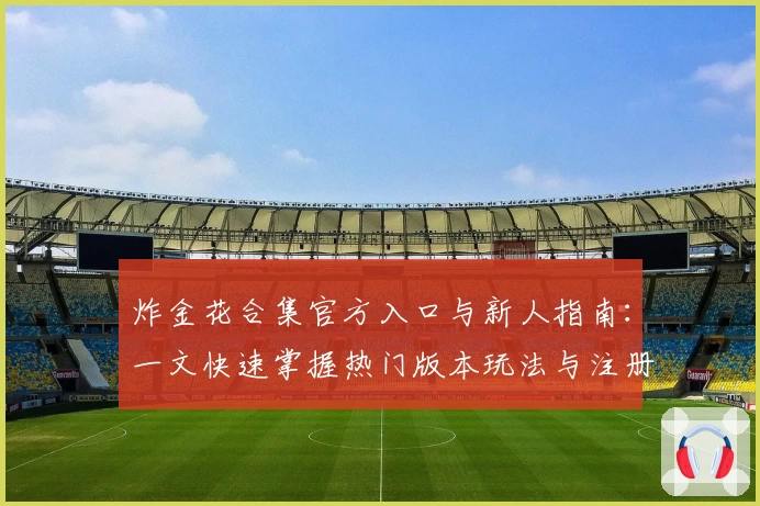 炸金花合集官方入口与新人指南：一文快速掌握热门版本玩法与注册教程