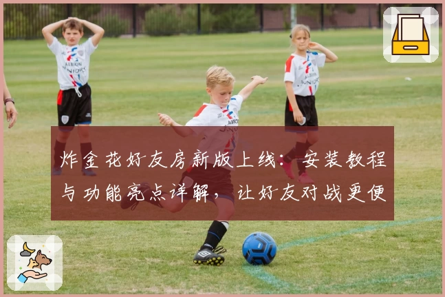 炸金花好友房新版上线：安装教程与功能亮点详解，让好友对战更便捷