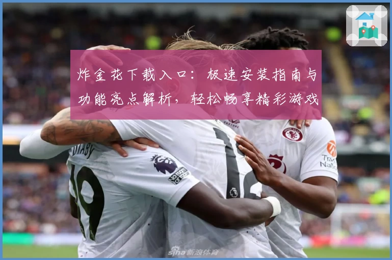 炸金花下载入口：极速安装指南与功能亮点解析，轻松畅享精彩游戏新体验