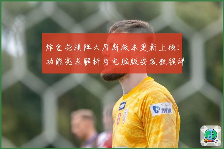 炸金花棋牌大厅新版本更新上线：功能亮点解析与电脑版安装教程详解