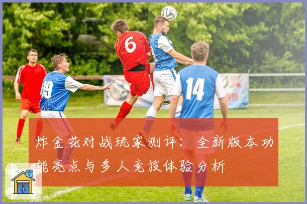 炸金花对战玩家测评：全新版本功能亮点与多人竞技体验分析