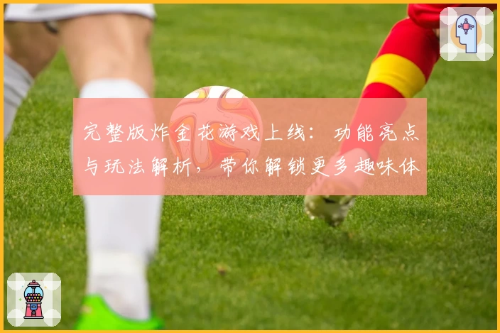 完整版炸金花游戏上线：功能亮点与玩法解析，带你解锁更多趣味体验