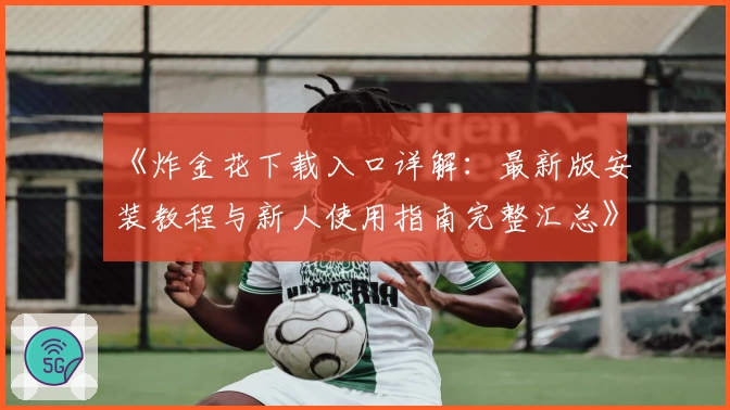 《炸金花下载入口详解:最新版安装教程与新人使用指南完整汇总》