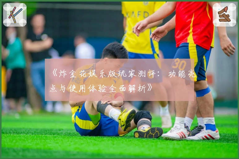 《炸金花娱乐版玩家测评：功能亮点与使用体验全面解析》