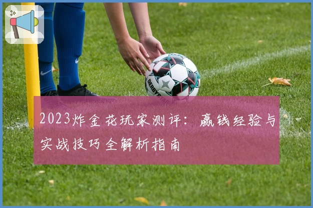 2023炸金花玩家测评：赢钱经验与实战技巧全解析指南